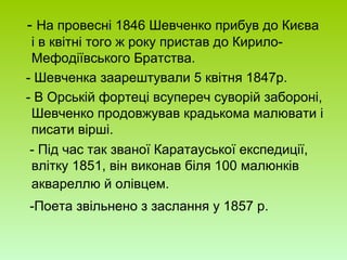 - На провесні 1846 Шевченко прибув до Києва
і в квітні того ж року пристав до Кирило-
Мефодіївського Братства.
- Шевченка заарештували 5 квітня 1847р.
- В Орській фортеці всупереч суворій забороні,
Шевченко продовжував крадькома малювати і
писати вірші.
- Під час так званої Каратауської експедиції,
влітку 1851, він виконав біля 100 малюнків
аквареллю й олівцем.
-Поета звільнено з заслання у 1857 р.
 