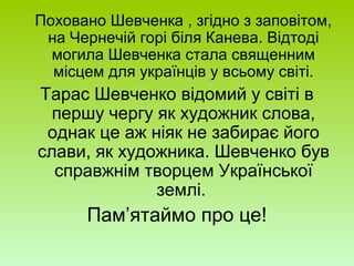 Поховано Шевченка , згідно з заповітом,
на Чернечій горі біля Канева. Відтоді
могила Шевченка стала священним
місцем для українців у всьому світі.
Тарас Шевченко відомий у світі в
першу чергу як художник слова,
однак це аж ніяк не забирає його
слави, як художника. Шевченко був
справжнім творцем Української
землі.
Пам’ятаймо про це!
 
