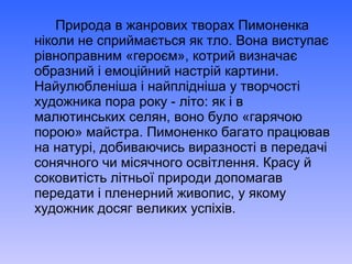 Природа в жанрових творах Пимоненка
ніколи не сприймається як тло. Вона виступає
рівноправним «героєм», котрий визначає
образний і емоційний настрій картини.
Найулюбленіша і найплідніша у творчості
художника пора року - літо: як і в
малютинських селян, воно було «гарячою
порою» майстра. Пимоненко багато працював
на натурі, добиваючись виразності в передачі
сонячного чи місячного освітлення. Красу й
соковитість літньої природи допомагав
передати і пленерний живопис, у якому
художник досяг великих успіхів.
 