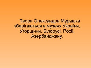 Твори Олександра Мурашка
зберігаються в музеях України,
Угорщини, Білорусі, Росії,
Азербайджану.
 