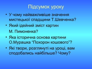 Підсумок уроку
• У чому найважливіше значення
мистецької спадщини Т.Шевченка?
• Який ідейний зміст картин
М. Пимоненка?
• Яка історична основа картини
О.Мурашка “Похорон кошового”?
• Які твори, розглянуті на уроці, вам
сподобались найбільше? Чому?
 