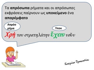 Τα απρόσωπα ρήματα και οι απρόσωπες
εκφράσεις παίρνουν ως υποκείμενο ένα
απαρέμφατο
Χρή τον στρατηλάτην ἔχειν νοῦν
Υποκ
Απρόσ
ρήμα
 