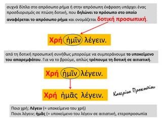 συχνά δίπλα στο απρόσωπο ρήμα ή στην απρόσωπη έκφραση υπάρχει ένας
προσδιορισμός σε πτώση δοτική, που δηλώνει το πρόσωπο στο οποίο
αναφέρεται το απρόσωπο ρήμα και ονομάζεται δοτική προσωπική.
Χρή ἡμῖν λέγειν.
από τη δοτική προσωπική συνήθως μπορούμε να συμπεράνουμε το υποκείμενο
του απαρεμφάτου. Για να το βρούμε, απλώς τρέπουμε τη δοτική σε αιτιατική.
Χρή ἡμῖν λέγειν.
Χρή ἡμᾶς λέγειν.
Ποιο χρή; Λέγειν (= υποκείμενο του χρή)
Ποιοι λέγειν; ἡμᾶς (= υποκείμενο του λέγειν σε αιτιατική, ετεροπροσωπία
 