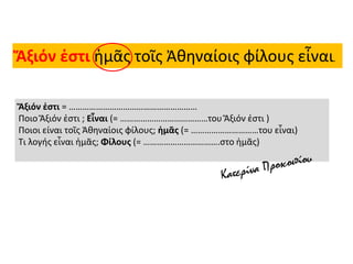 Ἄξιόν ἐστι ἡμᾶς τοῖς Ἀθηναίοις φίλους εἶναι.
Ἄξιόν ἐστι = …………………………………………………
Ποιο Ἄξιόν ἐστι ; Εἶναι (= …………………………………του Ἄξιόν ἐστι )
Ποιοι είναι τοῖς Ἀθηναίοις φίλους; ἡμᾶς (= …………………………του εἶναι)
Τι λογής εἶναι ἡμᾶς; Φίλους (= …………………………….στο ἡμᾶς)
 
