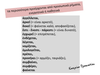 ἀγγέλλεται,
ἀρκεῖ (= είναι αρκετό),
δοκεῖ (= φαίνεται καλό, αποφασίζεται),
ἔστι - ἔνεστι - πάρεστι (= είναι δυνατό),
ἐγχωρεῖ (= επιτρέπεται),
ἐνδέχεται,
λέγεται,
νομίζεται,
ὁμολογεῖται,
πρέπει,
προσήκει (= αρμόζει, ταιριάζει),
συμβαίνει,
συμφέρει,
φαίνεται
 