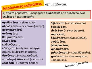 σχηματίζονται:
α) από το ρήμα ἐστὶ + αφηρημένο ουσιαστικό ή το ουδέτερο ενός
επιθέτου ή μιας μετοχής:
ἀγαθόν ἐστι (= είναι καλό),
ἄδηλόν ἐστι (= δεν είναι φανερό),
ἀναγκαῖον ἐστί,
ἀνάγκη ἐστὶ,
θαυμαστόν ἐστι,
καλόν ἐστι,
κίνδυνός ἐστι,
λόγος ἐστὶ (= λέγεται, υπάρχει
φήμη), ἄξιόν ἐστι (= αξίζει),
δεινόν ἐστι (= είναι φοβερό,
παράλογο), δέον ἐστὶ (= πρέπει),
δέος ἐστὶ (= υπάρχει φόβος),
δῆλον ἐστὶ (= είναι φανερό)
δίκαιόν ἐστι,
εἰκός ἐστι (= είναι φυσικό),
νόμος ἐστὶ,
ῥᾴδιόν ἐστι (= είναι εύκολο),
σαφές ἐστι,
φανερόν έστι,
χρήσιμόν ἐστι
χαλεπόν ἐστι (= είναι δύσκολο),
χρεών ἐστι (= είναι αναγκαίο,
μοιραίο) κ.ά.
 