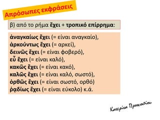 β) από το ρήμα ἔχει + τροπικό επίρρημα:
ἀναγκαίως ἔχει (= είναι αναγκαίο),
ἀρκούντως ἔχει (= αρκεί),
δεινῶς ἔχει (= είναι φοβερό),
εὖ ἔχει (= είναι καλό),
κακῶς ἔχει (= είναι κακό),
καλῶς ἔχει (= είναι καλό, σωστό),
ὀρθῶς ἔχει (= είναι σωστό, ορθό)
ῥᾳδίως ἔχει (= είναι εύκολο) κ.ά.
 