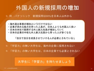 ・海外進出事業の増加というだけではない
・企業が求める能力を持った人員が、日本人よりも外国人に多い
・日本の本社で勤務する外人新入社員が増加していく
・日本の企業の中核も外人新入社員から育った人が多くなる
「自分で自分を成長させていける人が必要とされている!」
大学生に「学習力」を持たせましょう
 