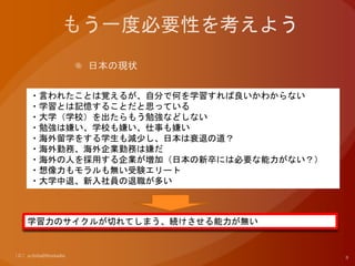 ・言われたことは覚えるが、自分で何を学習すれば良いかわからない
・学習とは記憶することだと思っている
・大学（学校）を出たらもう勉強などしない
・勉強は嫌い、学校も嫌い、仕事も嫌い
・海外留学をする学生も減少し、日本は衰退の道？
・海外勤務、海外企業勤務は嫌だ
・海外の人を採用する企業が増加（日本の新卒には必要な能力がない？）
・想像力もモラルも無い受験エリート
・大学中退、新入社員の退職が多い
学習力のサイクルが切れてしまう、続けさせる能力が無い
 