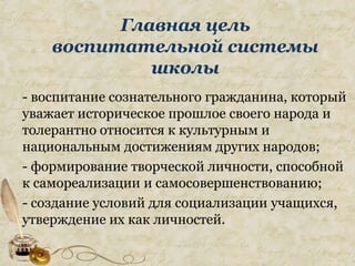 Главная цель
воспитательной системы
школы
- воспитание сознательного гражданина, который
уважает историческое прошлое своего народа и
толерантно относится к культурным и
национальным достижениям других народов;
- формирование творческой личности, способной
к самореализации и самосовершенствованию;
- создание условий для социализации учащихся,
утверждение их как личностей.
 