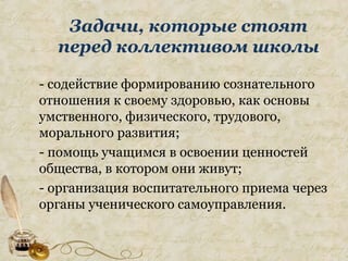 Задачи, которые стоят
перед коллективом школы
- содействие формированию сознательного
отношения к своему здоровью, как основы
умственного, физического, трудового,
морального развития;
- помощь учащимся в освоении ценностей
общества, в котором они живут;
- организация воспитательного приема через
органы ученического самоуправления.
 