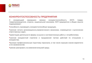 19
КОНКУРЕНТОСПОСОБНОСТЬ ПРЕДПРИЯТИЯ
С конкуренцией неразрывно связана конкурентоспособность (КСП) товара,
товаропроизводителя, отрасли, национальной экономики. КСП предприятия в общем смысле
подразумевает:
способность производить конкурентоспособную продукцию,
наличие четкого организационно-управленческого механизма, стремящегося к выполнению
ответственных задач,
ориентацию деятельности фирмы на рынок и систематическую работу с потребителями,
наличие конкурентной стратегии и продуманной тактики действий по отношению к
конкурентам,
высокую профессиональную подготовку персонала, в том числе хорошее знание маркетинга
и его возможностей,
умение реагировать на изменения внешней среды.
 
