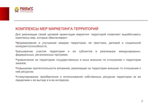 2
КОМПЛЕКСЫ МЕР МАРКЕТИНГА ТЕРРИТОРИЙ
Для реализации своей целевой ориентации маркетинг территорий позволяет вырабатывать
комплексы мер, которые обеспечивают:
формирование и улучшение имиджа территории, ее престижа, деловой и социальной
конкурентоспособности;
расширение участия территории и ее субъектов в реализации международных,
федеральных, региональных программ;
привлечение на территорию государственных и иных внешних по отношению к территории
заказов;
повышение притягательности вложения, реализации на территории внешних то отношению к
ней ресурсов;
стимулирование приобретения и использования собственных ресурсов территории за ее
пределами к ее выгоде и в ее интересах.
 