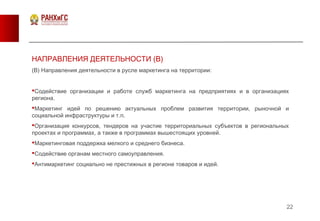 22
НАПРАВЛЕНИЯ ДЕЯТЕЛЬНОСТИ (В)
(В) Направления деятельности в русле маркетинга на территории:
Содействие организации и работе служб маркетинга на предприятиях и в организациях
региона.
Маркетинг идей по решению актуальных проблем развития территории, рыночной и
социальной инфраструктуры и т.п.
Организация конкурсов, тендеров на участие территориальных субъектов в региональных
проектах и программах, а также в программах вышестоящих уровней.
Маркетинговая поддержка мелкого и среднего бизнеса.
Содействие органам местного самоуправления.
Антимаркетинг социально не престижных в регионе товаров и идей.
 