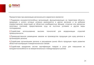 24
Приоритетами при реализации регионального маркетинга являются:
1.Поддержка конкурентоспособных организаций, функционирующих на территории области,
продукция и услуги которых успешно реализуются в других регионах и за рубежом
(предоставление инвестиций из областных внебюджетных фондов, отсрочки или рассрочки
налоговых платежей, предоставление ссуд на льготных условиях и другие меры
господдержки).
2.Содействие использованию высоких технологий для модернизации отраслей
промышленности.
3.Преимущественное размещение заказов на производство продукции для нужд региона в
организациях региона.
4.Содействие организациям региона в расширении рынка сбыта продукции через развитие
областной кооперации и межрегиональных связей.
5.Содействие внедрению систем сертификации товаров и услуг для повышения их
конкурентоспособности на межрегиональных и международных рынках.
 