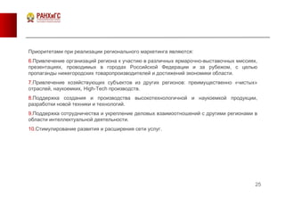 25
Приоритетами при реализации регионального маркетинга являются:
6.Привлечение организаций региона к участию в различных ярмарочно-выставочных миссиях,
презентациях, проводимых в городах Российской Федерации и за рубежом, с целью
пропаганды нижегородских товаропроизводителей и достижений экономики области.
7.Привлечение хозяйствующих субъектов из других регионов: преимущественно «чистых»
отраслей, наукоемких, High-Tech производств.
8.Поддержка создания и производства высокотехнологичной и наукоемкой продукции,
разработки новой техники и технологий.
9.Поддержка сотрудничества и укрепление деловых взаимоотношений с другими регионами в
области интеллектуальной деятельности.
10.Стимулирование развития и расширения сети услуг.
 