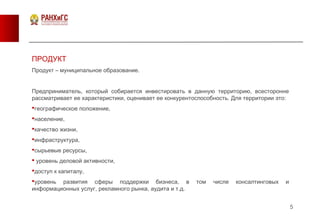5
ПРОДУКТ
Продукт – муниципальное образование.
Предприниматель, который собирается инвестировать в данную территорию, всесторонне
рассматривает ее характеристики, оценивает ее конкурентоспособность. Для территории это:
географическое положение,
население,
качество жизни,
инфраструктура,
сырьевые ресурсы,
 уровень деловой активности,
доступ к капиталу,
уровень развития сферы поддержки бизнеса, в том числе консалтинговых и
информационных услуг, рекламного рынка, аудита и т.д.
 