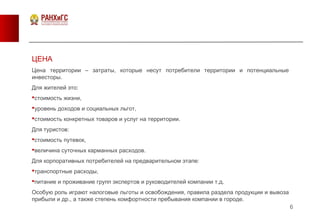 6
ЦЕНА
Цена территории – затраты, которые несут потребители территории и потенциальные
инвесторы.
Для жителей это:
стоимость жизни,
уровень доходов и социальных льгот,
стоимость конкретных товаров и услуг на территории.
Для туристов:
стоимость путевок,
величина суточных карманных расходов.
Для корпоративных потребителей на предварительном этапе:
транспортные расходы,
питание и проживание групп экспертов и руководителей компании т.д.
Особую роль играют налоговые льготы и освобождения, правила раздела продукции и вывоза
прибыли и др., а также степень комфортности пребывания компании в городе.
 