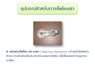 8. แผ่นห่วงยึดโยง 30 องศา ( Angle Guys Attachement ) ด้านหนึ่งยึดติดกับ
หัวเสา ส่วนอีกด้านเป็นห่วงสาหรับสอดสายยึดโยง เพื่อเชื่อมต่อเข้ากับลูกถ้วย
มะเฟือง
อุปกรณ์สาหรับการยึดโยงเสา
 