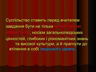 Суспільство ставить перед вчителемСуспільство ставить перед вчителем
завдання бути не тількизавдання бути не тільки неповторноюнеповторною
особистістюособистістю, носієм загальнолюдських, носієм загальнолюдських
цінностей, глибоких і різноманітних знаньцінностей, глибоких і різноманітних знань
та високої культури, а й прагнути дота високої культури, а й прагнути до
втілення в собівтілення в собі людського ідеалулюдського ідеалу..
 