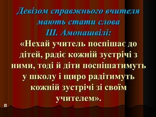 Девізом справжнього вчителяДевізом справжнього вчителя
мають стати словамають стати слова
Ш. Амонашвілі:Ш. Амонашвілі:
«Нехай учитель поспішає до«Нехай учитель поспішає до
дітей, радіє кожній зустрічі здітей, радіє кожній зустрічі з
ними, тоді й діти поспішатимутьними, тоді й діти поспішатимуть
у школу і щиро радітимутьу школу і щиро радітимуть
кожній зустрічі зі своїмкожній зустрічі зі своїм
учителем».учителем».
 