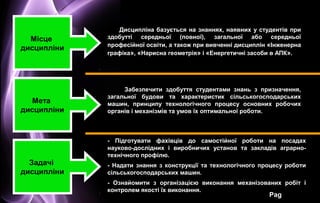 Page 4
Забезпечити здобуття студентами знань з призначення,
загальної будови та характеристик сільськогосподарських
машин, принципу технологічного процесу основних робочих
органів і механізмів та умов їх оптимальної роботи.
Місце
дисципліни
Мета
дисципліни
Задачі
дисципліни
- Підготувати фахівців до самостійної роботи на посадах
науково-дослідних і виробничих установ та закладів аграрно-
технічного профілю.
- Надати знання з конструкції та технологічного процесу роботи
сільськогосподарських машин.
- Ознайомити з організацією виконання механізованих робіт і
контролем якості їх виконання.
Дисципліна базується на знаннях, наявних у студентів при
здобутті середньої (повної), загальної або середньої
професійної освіти, а також при вивченні дисциплін «Інженерна
графіка», «Нарисна геометрія» і «Енергетичні засоби в АПК».
 