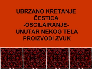 UBRZANO KRETANJE
ČESTICA
-OSCILAIRANJE-
UNUTAR NEKOG TELA
PROIZVODI ZVUK
 