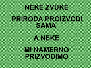 NEKE ZVUKE
PRIRODA PROIZVODI
SAMA
A NEKE
MI NAMERNO
PRIZVODIMO
 