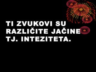 TI ZVUKOVI SU
RAZLIČITE JAČINE
TJ. INTEZITETA.
 