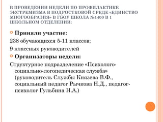 В ПРОВЕДЕНИИ НЕДЕЛИ ПО ПРОФИЛАКТИКЕ
ЭКСТРЕМИЗМА В ПОДРОСТКОВОЙ СРЕДЕ «ЕДИНСТВО
МНОГООБРАЗИЯ» В ГБОУ ШКОЛА №1400 В 1
ШКОЛЬНОМ ОТДЕЛЕНИИ:
 Приняли участие:
238 обучающихся 5-11 классов;
9 классных руководителей
 Организаторы недели:
Структурное подразделение «Психолого-
социально-логопедическая служба»
(руководитель Службы Князева В.Ф.,
социальный педагог Рычкова Н.Д., педагог-
психолог Гульбина Н.А.)
 