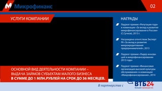 Общество с ограниченной ответственностью «Микрофинансовое Агентство» приглашает вас
к взаимовыгодному сотрудничеству в динамично развивающейся сфере микрофинансирова-
ния субъектов малого и среднего бизнеса. Государственная поддержка, оказываемая для раз-
вития малого предпринимательства в РФ, открывает широкие возможности для долгосроч-
ных эффективных инвестиций в этот сегмент финансового рынка.
Наша компания, учрежденная банком ВТБ-24 при поддержке Правительства Москвы, уже
более 6 лет осуществляет выдачу микрозаймов на развитие бизнеса индивидуальным пред-
принимателям и фирмам.
Компания является официальным участником Городских целевых программ развития и под-
держки малого и среднего предпринимательства, реализуемых Правительством Москвы, го-
сударственной программы финансовой поддержки малого бизнеса, реализуемой ОАО «МСП
Банк», а с 2013 г. – Фондом содействия развитию микрофинансовой деятельности.
НАГРАДЫУСЛУГИ КОМПАНИИ
ОСНОВНОЙ ВИД ДЕЯТЕЛЬНОСТИ КОМПАНИИ –
ВЫДАЧА ЗАЙМОВ СУБЪЕКТАМ МАЛОГО БИЗНЕСА
В СУММЕ ДО 1 МЛН.РУБЛЕЙ НА СРОК ДО 36 МЕСЯЦЕВ.
Лауреат премии «Репутация года»
в номинации «За вклад в развитие
микрофинансирования в России»
(С.Сучков), 2013 г.
Награждено агентством Эксперт
РА «За вклад в развитие
микрокредитования
предпринимателей», 2013
Лауреат премии «Лидер иннова-
ций в микрофинансировании
2013 года»
Лауреат премии «Финансовая
организация высокой культуры
обслуживания» в номинации
«Микрофинансирование», 2014
02
 