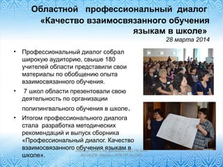 Областной профессиональный диалог
«Качество взаимосвязанного обучения
языкам в школе»
28 марта 2014
• Профессиональный диалог собрал
широкую аудиторию, свыше 180
учителей области представили свои
материалы по обобщению опыта
взаимосвязанного обучения.
• 7 школ области презентовали свою
деятельность по организации
полилингвального обучения в школе.
• Итогом профессионального диалога
стала разработка методических
рекомендаций и выпуск сборника
«Профессиональный диалог. Качество
взаимосвязанного обучения языкам в
школе».
«Өрлеу» БАҰО АҚ филиалы СҚО ПҚ БАИ
АО НЦПК «Өрлеу» ИПК ПР по СКО
 