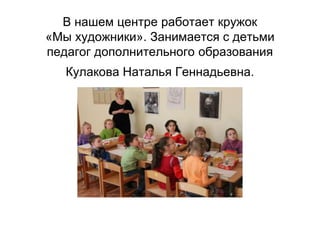 В нашем центре работает кружок
«Мы художники». Занимается с детьми
педагог дополнительного образования
Кулакова Наталья Геннадьевна.
 