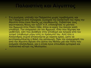 Παλαιστίνη και Αίγυπτος
• Στη συνέχεια, υπέταξε την Παλαιστίνη χωρίς προβλήματα, και
την Γάζαμετά από πολιορκία. Συνέχισε την κατάκτησή του προς την
Αίγυπτο όπου έγινε δεκτός ως ελευθερωτής. Σεβάστηκε τους
αιγυπτιακούς θεούς και το331 π.Χ. επισκέφτηκε το μαντείο
του Άμμωνα στην Όαση Σίβα, όπου οι ιερείς του έκαναν καλή
υποδοχή. Τον ονόμασαν γιο του Άμμωνα, τίτλο που δέχτηκε και
υιοθέτησε, κάτι που βοήθησε στην αποδοχή και λατρεία από τον
τοπικό πληθυσμό γύρω από το πρόσωπό του. Από τότε ο
Αλέξανδρος συχνά απεικονίζεται με κέρατα κριού, ώστε να
αντιπροσωπέυεται η θεϊκή του καταγωγή. Πριν την αναχώρησή του
από την Αίγυπτο ίδρυσε στο Δέλτα του Νείλου μια νέα πόλη που
ονόμασε Αλεξάνδρεια, και η οποία έγινε σπουδαίο εμπορικό και
πολιτιστικό κέντρο της Μεσογείου.
•
 