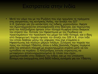 Εκστρατεία στην Ινδία
• Μετά τον γάμο του με την Ρωξάνη που είχε ηρεμήσει τα πράγματα
στις σατραπείες της κεντρικής Ασίας, την άνοιξη του 327
π.Χ. ξεκίνησε για την κατάκτηση της Ινδικής χερσονήσου. Άφησε
τον Αμύντα[χρειάζεται αποσαφήνιση] στην Βακτρία, και περνώντας
από την Αλεξάνδρεια έφτασε στον ποταμό Κωφήνα όπου διαίρεσε
τον στρατό του. Έστειλε τον Ηφαιστίωνα με τον Περδίκκα να
προετοιμάσουν την προέλασή του μέχρι τον Ινδό ποταμό, και ο ίδιος
από διαφορετική πορεία έφτασε την άνοιξη του 326 π.Χ. στον Ινδό
τον οποίο διάβηκε μέσω της γέφυρας που είχε ετοιμάσει ο
Ηφαιστίωνας και πολλών μικρών πλοίων. Συνέχισε την πορεία του
προς τον ποταμό Υδάσπη, όπου ο Ινδός βασιλιάς Πώρος περίμενε
από την απέναντι πλευρά με συγκεντρωμένο στρατό ώστε να τον
εμποδίσει να περάσει. Ο Αλέξανδρος έστειλε στρατιώτες να
μεταφέρουν αποσυναρμολογημένα τα πλοία που είχαν
χρησιμοποιηθεί στην διάβαση του Ινδού, και με την υπόλοιπη
δύναμη και ενισχυμένος από 5000 Ινδούς συνέχισε για τον Υδάσπη.
 