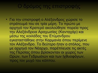 Ο δρόμος της επιστροφής
• Για την επιστροφή ο Αλέξανδρος χώρισε το
στράτευμά του σε τρία μέρη. Το πρώτο με
αρχηγό τον Κρατερό ακολούθησε πορεία προς
την Αλεξάνδρεια Αραχωσίας (Κανταχάρ) και
μέσω της κοιλάδας του Ετύμανδρου
εγκαταστάθηκε στην Καρμανία όπου περίμενε
τον Αλέξανδρο. Το δεύτερο ήταν ο στόλος, που
με αρχηγό τον Νέαρχο, παρέπλευσε τις ακτές
της Περσίας όπου βρίσκονταν οι χώρες των
Ωρών, των Γεδρωσιών και των Ιχθυοφάγων,
προς τον μυχό του κόλπου.
 
