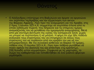 Θάνατος
• Ο Αλέξανδρος επέστρεψε στη Βαβυλώνα και άρχισε να οργανώνει
τον περίπλου τηςΑραβίας και την εξερεύνηση των ακτών
της Βόρειας Αφρικής. Λίγο πριν την αναχώρηση για την Αραβία, στις
2 προς 3 Ιουνίου 323 π.Χ. συμμετείχε σε συμπόσιο έπειτα από το
οποίο εκδήλωσε πυρετό, που διήρκεσε και τις επόμενες ημέρες
αναγκάζοντάς τον να μεταθέσει την ημερομηνία αναχώρησης. Μετά
από μια σύντομη βελτίωση της υγείας του κατέρρευσε ξανά, χωρίς
να μπορεί να περπατήσει ή να μιλήσει. Η φήμη ότι είχε ήδη πεθάνει
ανάγκασε τους στρατηγούς του να επιτρέψουν σε όλους τους
στρατιώτες του να περάσουν από τον κρεβάτι του για να τον
αποχαιρετίσουν. Με την συνολική ασθένεια να διαρκεί 10 ημέρες,
πέθανε στις 13 Ιουνίου 323 π.Χ.. Λίγο πριν πεθάνει ρωτήθηκε σε
ποιόν αφήνει την βασιλεία του και απάντησε «τ κρατίστ »,ῷ ῳ
[39] δηλαδή «στον ισχυρότερο». Σύμφωνα με τις μαρτυρίες, το
σώμα του καθαρίστηκε και τοποθετήθηκε σε ένα γυάλινο φέρετρο
γεμάτομέλι.
 