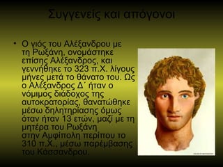 Συγγενείς και απόγονοι
• Ο γιός του Αλέξανδρου με
τη Ρωξάνη, ονομάστηκε
επίσης Αλέξανδρος, και
γεννήθηκε το 323 π.Χ. λίγους
μήνες μετά το θάνατο του. Ως
ο Αλέξανδρος Δ΄ ήταν ο
νόμιμος διάδοχος της
αυτοκρατορίας, θανατώθηκε
μέσω δηλητηρίασης όμως
όταν ήταν 13 ετών, μαζί με τη
μητέρα του Ρωξάνη
στην Αμφίπολη περίπου το
310 π.Χ., μέσω παρέμβασης
του Κάσσανδρου.
 