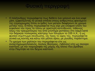 Φυσική περιγραφή
• Ο Αλέξανδρος περιγράφεται πως διέθετε ένα γαλανό και ένα καφέ
μάτι, εμφανίζοντας το γενικά σπάνιο στους ανθρώπους φαινόμενο
της ετεροχρωμίας όπου οι ίριδες των ματιών διαφέρουν σε χρώμα
μεταξύ τους. Επίσης περιγράφεται πως είχε μια ελαφριά κλίση του
κεφαλιού του προς τα πάνω με αριστερή κατεύθυνση, πιθανώς
λόγω του τραυματισμού του από χτύπημα ροπάλου στο λαιμό κατά
την διάρκεια πολιορκίας κάστρου των Ιλλυρίων το 335 π.Χ., ή ως
φυσικό σύμπτωμα σκολίωσης. Ως προς το ύψος του, περιγράφεται
γενικά ως κοντός και κάτω του μέσου όρου, με μυώδες παράστημα.
• Το χρώμα των μαλλιών του περιγράφεται είτε ως
ανοιχτόχρωμο(Αιλιανός, Ιούλιος Βαλέριος, Λιβάνιος) είτε ως σκούρο
καστανό, με την τοιχογραφία της μάχης της Ισσού που βρέθηκε
στην Πομπηία να τον δείχνει καστανό.
 
