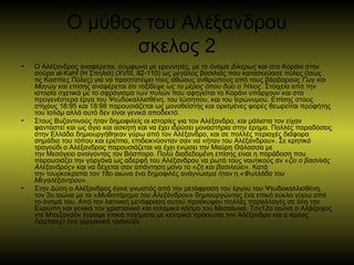Ο μύθος του Αλέξανδρου
σκελος 2
• Ο Αλέξανδρος αναφέρεται, σύμφωνα με ερευνητές, με το όνομα Δίκερως και στο Κοράνι στην
σούρα al-Kahf (Η Σπηλιά) (ΧVΙΙΙ, 82-110) ως μεγάλος βασιλιάς που κατασκεύασε πύλες (ίσως
τις Κασπίες Πύλες) για να προστατέψει τους αθώους ανθρώπους από τους βάρβαρους Γωγ και
Μαγώγ και επίσης αναφέρεται ότι ταξίδεψε ως το μέρος όπου δύει ο Ήλιος. Στοιχεία από την
ιστορία σχετικά με το σφράγισμα των πυλών που αφηγείται το Κοράνι υπάρχουν και στα
προγενέστερα έργα του Ψευδοκαλλισθένη, του Ιώσηπου, και του Ιερώνυμου. Επίσης στους
στίχους 18:95 και 18:98 παρουσιάζεται ως μονοθεϊστής και ορισμένες φορές θεωρείται προφήτης
του Ισλάμ αλλά αυτό δεν είναι γενικά αποδεκτό.
• Στους Βυζαντινούς ήταν δημοφιλείς οι ιστορίες για τον Αλέξανδρο, και μάλιστα τον είχαν
φανταστεί και ως άγιο και ασκητή και να έχει ιδρύσει μοναστήρια στην έρημο. Πολλές παραδόσεις
στην Ελλάδα δημιουργήθηκαν γύρω από τον Αλέξανδρο, και σε πολλές περιοχές διάφορα
σημάδια του τόπου και ερείπια, επιδεικνύονταν σαν να «ήταν του Αλέξανδρου». Σε κρητικό
τραγούδι ο Αλέξανδρος παρουσιάζεται να έχει ενώσει την Μαύρη Θάλασσα με
την Μεσόγειο ανοίγοντας τον Βόσπορο. Πολύ διαδεδομένη επίσης είναι η παράδοση που
παρουσιάζει την γοργόνα ως αδερφή του Αλέξανδρου να ρωτά τους ναυτικούς αν «ζει ο βασιλιάς
Αλέξανδρος» και να δέχεται σαν απάντηση μόνο το «ζη και βασιλεύει». Κατά
την τουρκοκρατία τον 18ο αιώνα ένα δημοφιλές ανάγνωσμα ήταν η «Φυλλάδα του
Μεγαλέξαντρου».
• Στην Δύση ο Αλέξανδρος έγινε γνωστός από την μετάφραση του έργου του Ψευδοκαλλισθένη,
τον 3ο αιώνα με το «Μυθιστόρημα του Αλεξάνδρου» δημιουργώντας ένα επικό κύκλο γύρω από
το όνομά του. Από την λατινική μετάφραση αυτού προέκυψαν πολλές παραλλαγές σε όλη την
Ευρώπη και γενικά τον χριστιανικό και ισλαμικό κόσμο του Μεσαίωνα. Τον12ο αιώνα ο Αλβέριχος
ντε Μπεζανσόν έγραψε επικά ποιήματα με κεντρικό πρόσωπο τον Αλέξανδρο και ο ιερέας
Λάμπρεχτ ένα γερμανικό τραγούδι.
 