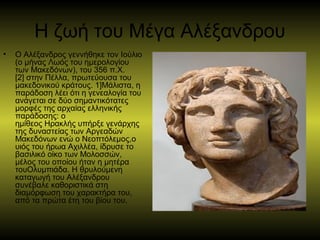 Η ζωή του Μέγα Αλέξανδρου
• Ο Αλέξανδρος γεννήθηκε τον Ιούλιο 
(ο μήνας Λωός του ημερολογίου 
των Μακεδόνων), του 356 π.Χ.
[2] στην Πέλλα, πρωτεύουσα του 
μακεδονικού κράτους. 1]Μάλιστα, η 
παράδοση λέει ότι η γενεαλογία του 
ανάγεται σε δύο σημαντικότατες 
μορφές της αρχαίας ελληνικής 
παράδοσης: ο 
ημίθεος Ηρακλής υπήρξε γενάρχης 
της δυναστείας των Αργεαδών 
Μακεδόνων ενώ ο Νεοπτόλεμος,ο 
υιός του ήρωα Αχιλλέα, ίδρυσε το 
βασιλικό οίκο των Μολοσσών, 
μέλος του οποίου ήταν η μητέρα 
τουΟλυμπιάδα. Η θρυλούμενη 
καταγωγή του Αλέξανδρου 
συνέβαλε καθοριστικά στη 
διαμόρφωση του χαρακτήρα του, 
από τα πρώτα έτη του βίου του. 
 