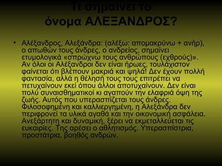 Τι σημαίνει το
όνομα ΑΛΕΞΑΝΔΡΟΣ?
• Αλέξανδρος, Αλεξάνδρα: (αλέξω: απομακρύνω + ανήρ),
ο απωθών τους άνδρες, ο ανδρείος, σημαίνει
ετυμολογικά «σπρώχνω τους ανθρώπους (εχθρούς)».
Αν όλοι οι Αλέξανδροι δεν είναι ήρωες, τουλάχιστον
φαίνεται ότι βλέπουν μακριά και ψηλά! Δεν έχουν πολλή
φαντασία, αλλά η θέλησή τους τους επιτρέπει να
πετυχαίνουν εκεί όπου άλλοι αποτυχαίνουν. Δεν είναι
πολύ συναισθηματικοί κι αγαπούν την ελαφριά όψη της
ζωής. Αυτός που υπερασπίζεται τους άνδρες.
Φιλοσοφημένη και καλλιεργημένη, η Αλεξάνδρα δεν
περιφρονεί τα υλικά αγαθά και την οικονομική ασφάλεια.
Ανεξάρτητη και δυναμική, ξέρει να εκμεταλλεύεται τις
ευκαιρίες. Της αρέσει ο αθλητισμός. Υπερασπίστρια,
προστάτρια, βοηθός ανδρών.
 