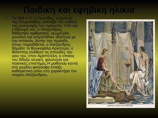 Παιδική και εφηβική ηλικία
• Το 349 π.Χ. ο Λεωνίδας, συγγενής 
της Ολυμπιάδας, ανέλαβε την ευθύνη 
της ανατροφής του πρίγκιπα. Υπό την 
επίβλεψή του, ο Αλέξανδρος, 
διδάχτηκε αριθμητική, γεωμετρία, 
μουσική και ασχολήθηκε ιδιαίτερα με 
την ιππασία. Αυτήν την περίοδο, 
όπως παραδίδεται, ο Αλέξανδρος 
δάμασε το Βουκεφάλα.Αργότερα, ο 
Φίλιππος ανέθεσε τις σπουδές του 
γιου του, στον Αριστοτέλη, ο οποίος 
του δίδαξε ιατρική, φιλολογία και 
πολιτικές επιστήμες.Η μαθητεία κοντά 
στο μεγάλο φιλόσοφο έπαιξε 
καθοριστικό ρόλο στο χαρακτήρα του 
νεαρού Αλέξανδρου. 
 