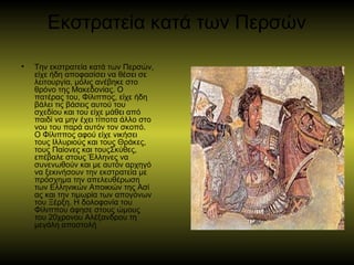 Εκστρατεία κατά των Περσών
• Την εκστρατεία κατά των Περσών, 
είχε ήδη αποφασίσει να θέσει σε 
λειτουργία, μόλις ανέβηκε στο 
θρόνο της Μακεδονίας. Ο 
πατέρας του, Φίλιππος, είχε ήδη 
βάλει τις βάσεις αυτού του 
σχεδίου και του είχε μάθει από 
παιδί να μην έχει τίποτα άλλο στο 
νου του παρά αυτόν τον σκοπό. 
Ο Φίλιππος αφού είχε νικήσει 
τους Ιλλυριούς και τους Θράκες, 
τους Παίονες και τουςΣκύθες, 
επέβαλε στους Έλληνες να 
συνενωθούν και με αυτόν αρχηγό 
να ξεκινήσουν την εκστρατεία με 
πρόσχημα την απελευθέρωση 
των Ελληνικών Αποικιών της Ασί
ας και την τιμωρία των απογόνων 
του Ξέρξη. Η δολοφονία του 
Φίλιππου άφησε στους ώμους 
του 20χρονου Αλέξανδρου τη 
μεγάλη αποστολή 
 