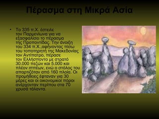Πέρασμα στη Μικρά Ασία
• Το 335 π.Χ. έστειλε 
τον Παρμενίωνα για να 
εξασφαλίσει το πέρασμα 
της Προποντίδας. Την άνοιξη 
του 334 π.Χ.,αφήνοντας πίσω 
του τοποτηρητή της Μακεδονίας 
τον Αντίπατρο, πέρασε 
τον Ελλήσποντο με στρατό 
30.000 πεζών και 5.000 και 
πλέον ιππέων, ενώ ο στόλος του 
απαρτιζόταν από 160 πλοία. Οι 
προμήθειες έφταναν για 30 
μέρες και οι οικονομικοί πόροι 
ανέρχονταν περίπου στα 70 
χρυσά τάλαντα. 
 