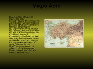 Μικρά Ασία
• Ο Αλέξανδρος οδήγησε το
στρατό του στον
ποταμό Γρανικό, όπου περίμεναν
για να δώσουν μάχη οι περσικές
δυνάμεις οδηγούμενες από τους
τοπικούς σατράπες και
τον Μέμνονα τον Ρόδιο. Η μάχη
του Γρανικού, που έγινε τον Μάιο
του 334 π.Χ. ανέδειξε νικητή τον
Αλέξανδρο. Ο ίδιος ο
Αλέξανδρος κινδύνευσε[29] αλλά
οι Πέρσες αιφνιδιάστηκαν από το
μακεδονικό ιππικό που διέσχισε
τον ποταμό και τράπηκαν σε
φυγή. Οι απώλειες των
Μακεδόνων ήταν μόνο 110
άνδρες, ενώ ανάμεσα στους
Πέρσες νεκρούς υπήρξαν και
πολλοί ηγεμόνες τους.
 