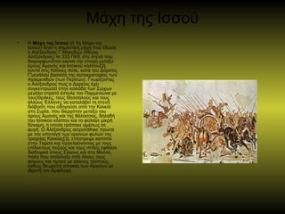 Μάχη της Ισσού
• Η Μάχη της Ισσού (ή 1η Μάχη της
Ισσού) ήταν η σημαντική μάχη που έδωσε
ο Αλέξανδρος Γ Μακεδών (Μέγας
Αλέξανδρος) το 333 ΠΚΕ στο στενό που
διαμορφωνόταν εκείνη την εποχή μεταξύ
όρους μανός και Ισσικού κόλπου[2],Ἁ
κοντά στις Κιλίκιες πύλε, κατά του Δαρείος
Γ'μεγάλου βασιλέα της αυτοκρατορίας των
Αχαιμενιδών (των Περσών). Γνωρίζοντας
ο Αλέξανδρος πως ο Δαρείος έχει
συγκεντρώσει στην κοιλάδα των Σώχων
μεγάλο στρατό έστειλε τον Παρμενίωνα με
τουςΘράκες, τους Θεσσαλούς και τους
άλλους Έλληνες να καταλάβει τη στενή
διάβαση που οδηγούσε από την Κιλικία
στη Συρία, που διερχόταν μεταξύ του
όρους μανός και της θάλασσας, δηλαδήἉ
του Ισσικού κόλπου και το φύλαγε μικρή
δύναμη, η οποία τράπηκε αμέσως σε
φυγή. Ο Αλέξανδρος ασχολήθηκε πρώτα
με την υποταγή των ορεινών φυλών της
τραχείας Κιλικίας[3], επέστρεψε κατόπιν
στην Ταρσό και προελαύνοντας με τους
επίλεκτους πεζούς και τους ιππείς έφθασε
διαδοχικά στους Σόλους και στη Μαλλό,
πόλη που απάλλαξε από όλους τους
φόρους και τίμησε με άλλους τρόπους,
καθώς θεωρείτο αποικία των Αργείων με
ιδρυτή τον Αμφίλοχο.
 