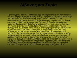 Λίβανος και Συρία
• Την άνοιξη του 333 π.Χ. ο Μακεδόνας βασιλιάς κατέλαβε την Καππαδοκία,
και προωθήθηκε προς τις Κιλίκιες πύλες. Παρέμεινε όμως στην Ταρσό μέχρι
τον Οκτώβριο για να αναρρώσει από μια βαριά ασθένεια. Για να
εξασφαλίσει την κυριαρχία στην θάλασσα ξεκίνησε πορεία προς τη Φοινίκη
όπου ήταν η βάση του ναυτικού των Περσών. Ο Δαρείος συγκέντρωσε
τεράστιες δυνάμεις στη Βαβυλώνα, με διοικητή τον ίδιο, και κινήθηκε προς
την Κιλικία εναντίον του Αλέξανδρου. Ο Αλέξανδρος διέβη τις Κιλίκιες
πύλες για να συναντήσει τον Δαρείο, ο οποίος όμως κατάφερε να φέρει τον
στρατό του στα νώτα του Αλέξανδρου. Η μάχη δόθηκε στην αμμώδη
πεδιάδα της Ισσού. Ο Αλέξανδρος κατόρθωσε να ανοίξει ρήγμα στην
παράταξη του περσικού στρατού, και το ιππικό του με επικεφαλής τον ίδιο
πραγματοποίησε πλευρική επίθεση και βρέθηκε στα νώτα του Δαρείου. Ο
Δαρείος τράπηκε σε φυγή αφήνοντας στα χέρια του νικητή τη σκηνή, τη
μητέρα, τη σύζυγό του και πολλά λάφυρα.[33] Σε ανάμνηση της νίκης του, ο
Μέγας Αλέξανδρος ίδρυσε την Αλεξάνδρεια της Ισσού, την Νικόπολη (στο
εσωτερικό), καθώς και τα οχυράΗμαθία και Βοττιαίο δήμο και την κρήνη
Ολυμπιάδα στην περιοχή που ιδρύθηκε η Αντιόχεια 30 χρόνια μετά.
•
 