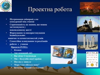 Проектна роботаПроектна робота
• Підтримання співпраці, а не
конкуренції між учнями
• Спрямованість на знання, що можна
застосовувати у
повсякденному житті
• Формування та використовування
індивідуальних
навичок та компетентностей учнів
• Самостійне планування та реалізація
• роботи з учнями
Проекти INTEL:
• Козаки
• Англомовний світ
• Вас вітає Стоунхендж
• Ми – Колумби своєї країни
• Погляд у минуле
• Море “Англійська мова”
• Шекспір відомий і невідомий
 
