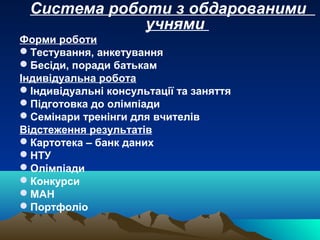Система роботи з обдарованими
учнями
Форми роботи
Тестування, анкетування
Бесіди, поради батькам
Індивідуальна робота
Індивідуальні консультації та заняття
Підготовка до олімпіади
Семінари тренінги для вчителів
Відстеження результатів
Картотека – банк даних
НТУ
Олімпіади
Конкурси
МАН
Портфоліо
 